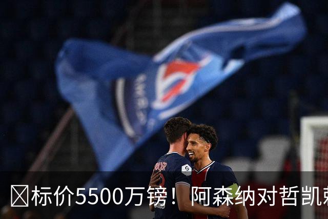 ​标价5500万镑！阿森纳对哲凯赖什敞开出售大门
