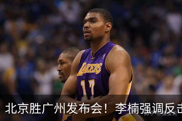北京胜广州发布会！李楠强调反击重要性，赵睿低血糖，谈阵容搭配