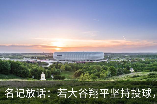 名记放话：若大谷翔平坚持投球，道奇应考虑交易他