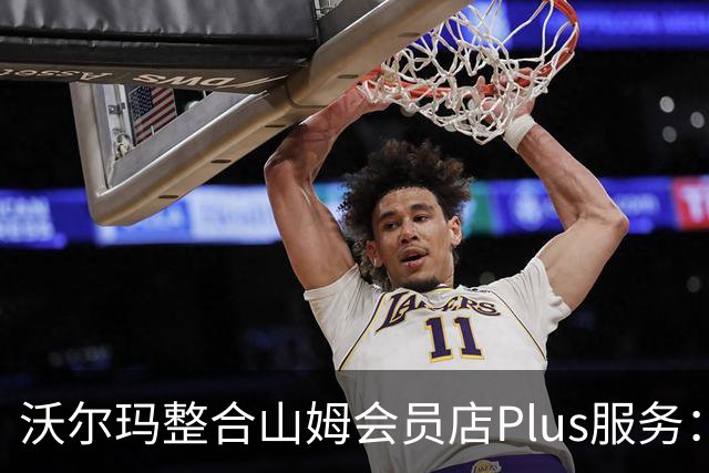 沃尔玛整合山姆会员店Plus服务：年费120美元，含流媒体权益