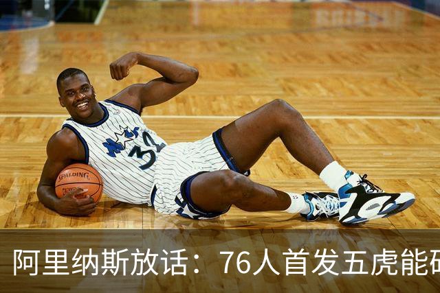 阿里纳斯放话：76人首发五虎能硬刚美国奥运男篮