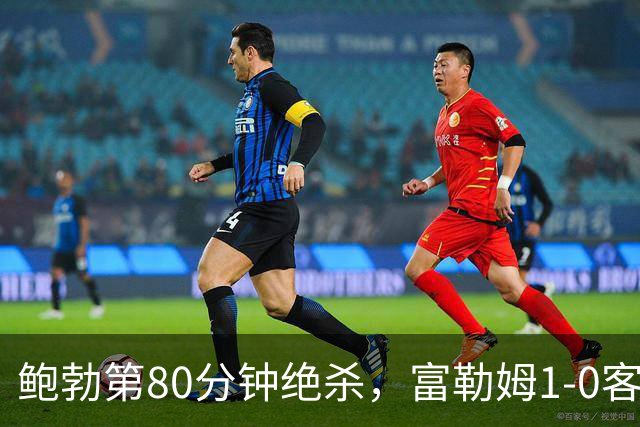 鲍勃第80分钟绝杀，富勒姆1-0客胜考文垂